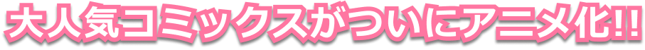 大人気コミックスがついにアニメ化！！